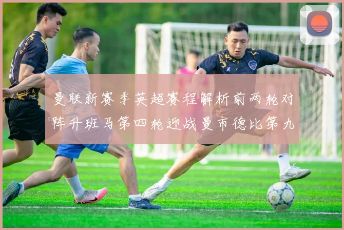 曼联新赛季英超赛程解析前两轮对阵升班马第四轮迎战曼市德比第九轮挑战蓝军