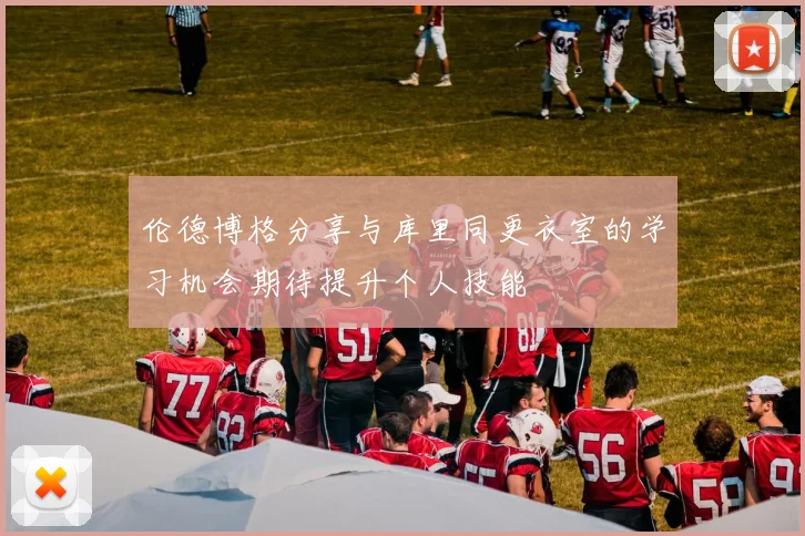 伦德博格分享与库里同更衣室的学习机会期待提升个人技能