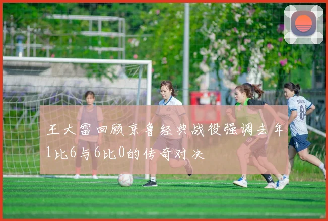 王大雷回顾京鲁经典战役强调去年1比6与6比0的传奇对决