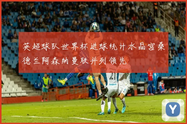 英超球队世界杯进球统计水晶宫桑德兰阿森纳曼联并列领先