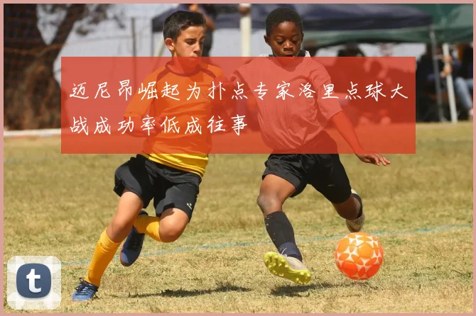 迈尼昂崛起为扑点专家洛里点球大战成功率低成往事