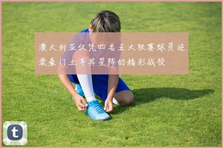 澳大利亚仅凭四名五大联赛球员逆袭豪门土耳其星阵的精彩战役