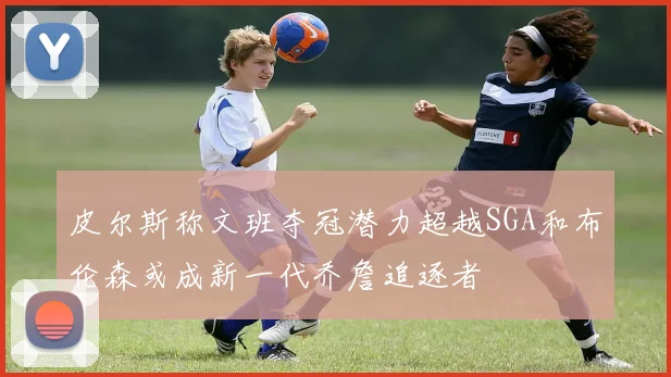 皮尔斯称文班夺冠潜力超越SGA和布伦森或成新一代乔詹追逐者