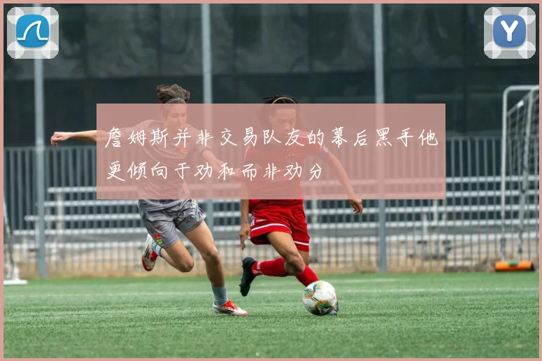 詹姆斯并非交易队友的幕后黑手他更倾向于劝和而非劝分