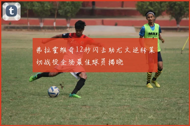 弗拉霍维奇12秒闪击助尤文逆转莱切战役全场最佳球员揭晓