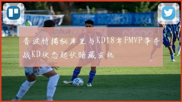 香波特揭秘库里与KD18年FMVP争夺战KD状态起伏暗藏玄机