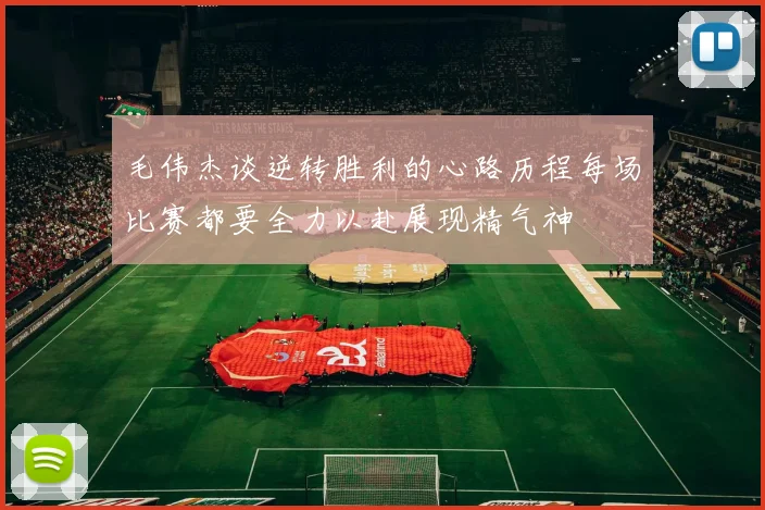 毛伟杰谈逆转胜利的心路历程每场比赛都要全力以赴展现精气神