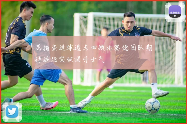 恩梅查进球造点回顾比赛德国队期待逐场突破提升士气