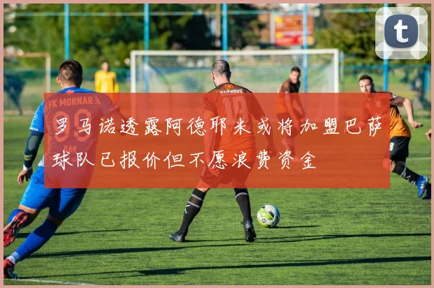 罗马诺透露阿德耶米或将加盟巴萨球队已报价但不愿浪费资金