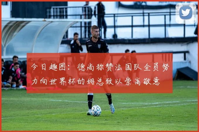 今日趣图：德尚称赞法国队全员努力向世界杯的姆总致以崇高敬意