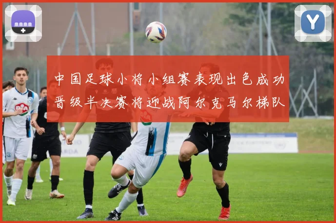 中国足球小将小组赛表现出色成功晋级半决赛将迎战阿尔克马尔梯队
