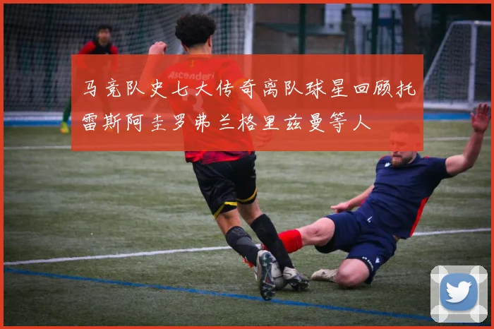 马竞队史七大传奇离队球星回顾托雷斯阿圭罗弗兰格里兹曼等人