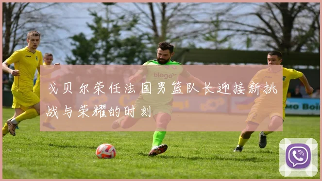 戈贝尔荣任法国男篮队长迎接新挑战与荣耀的时刻